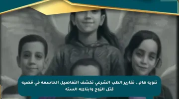 تنويه هام.. تقارير الطب الشرعي تكشف التفاصيل الحاسمة في قضية قتل الزوج وأبنائه الستة